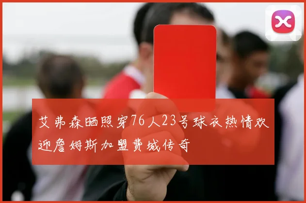 艾弗森晒照穿76人23号球衣热情欢迎詹姆斯加盟费城传奇