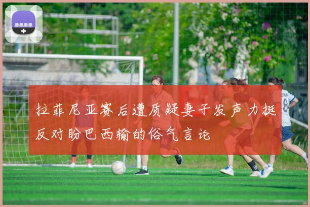 拉菲尼亚赛后遭质疑妻子发声力挺反对盼巴西输的俗气言论