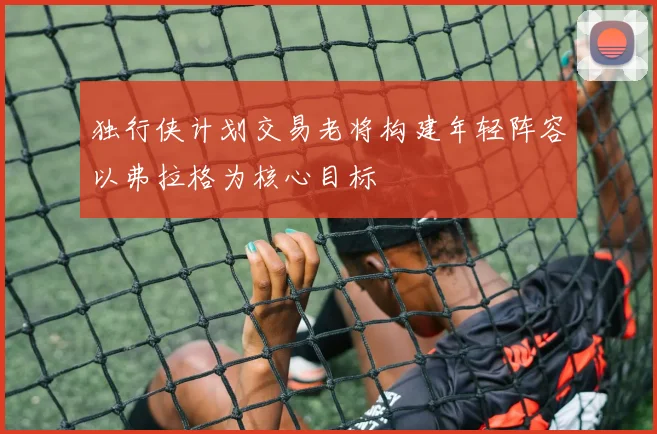 独行侠计划交易老将构建年轻阵容以弗拉格为核心目标