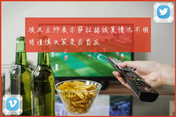 埃及主帅表示萨拉赫恢复情况不明将谨慎决策是否首发