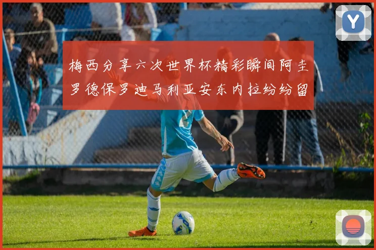 梅西分享六次世界杯精彩瞬间阿圭罗德保罗迪马利亚安东内拉纷纷留言评论