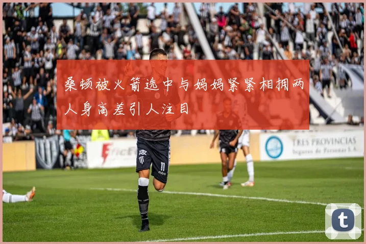 桑顿被火箭选中与妈妈紧紧相拥两人身高差引人注目