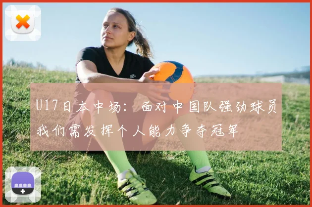 U17日本中场：面对中国队强劲球员我们需发挥个人能力争夺冠军
