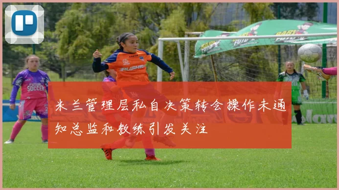 米兰管理层私自决策转会操作未通知总监和教练引发关注