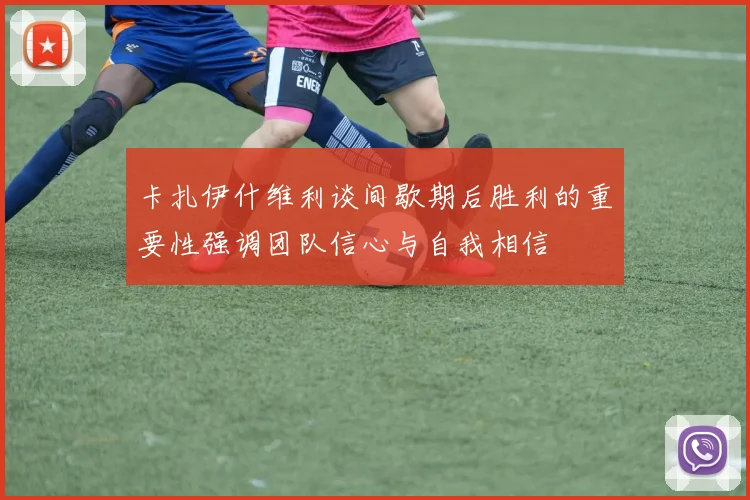 卡扎伊什维利谈间歇期后胜利的重要性强调团队信心与自我相信