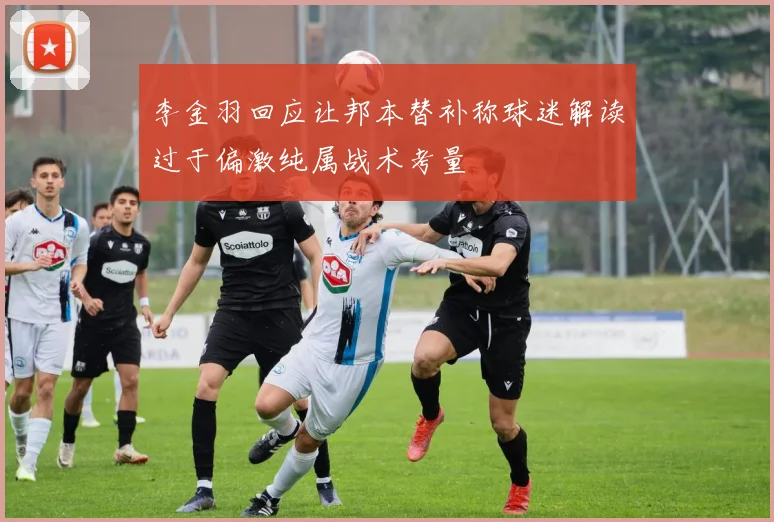 李金羽回应让邦本替补称球迷解读过于偏激纯属战术考量
