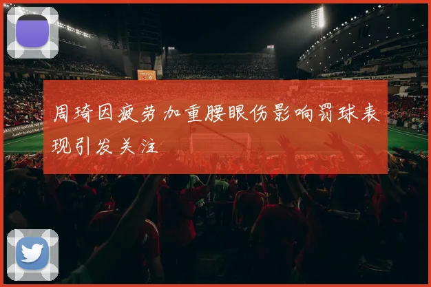 周琦因疲劳加重腰眼伤影响罚球表现引发关注