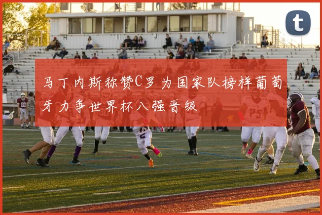 马丁内斯称赞C罗为国家队榜样葡萄牙力争世界杯八强晋级