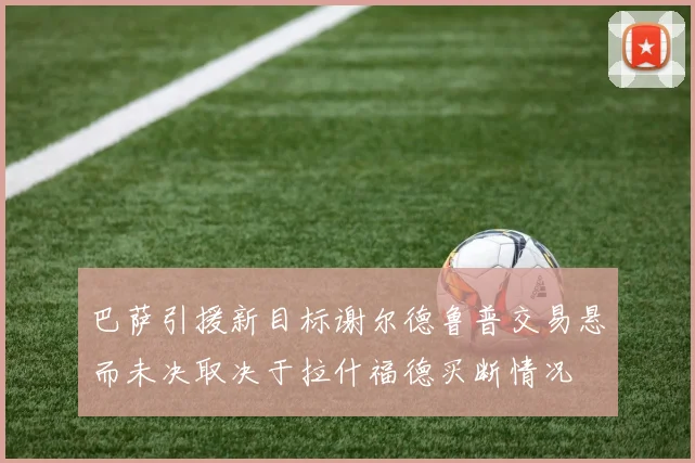 巴萨引援新目标谢尔德鲁普交易悬而未决取决于拉什福德买断情况