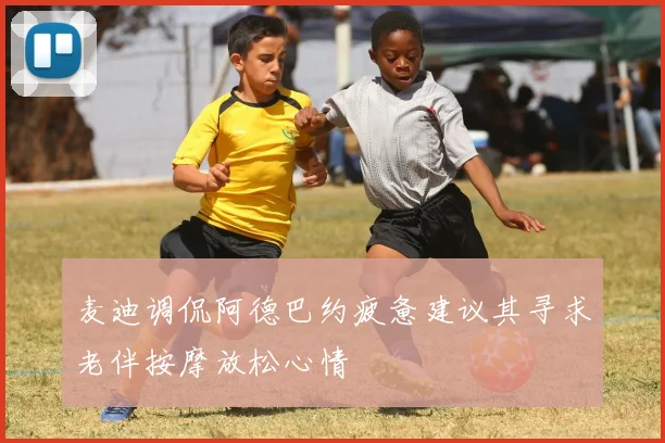 麦迪调侃阿德巴约疲惫建议其寻求老伴按摩放松心情