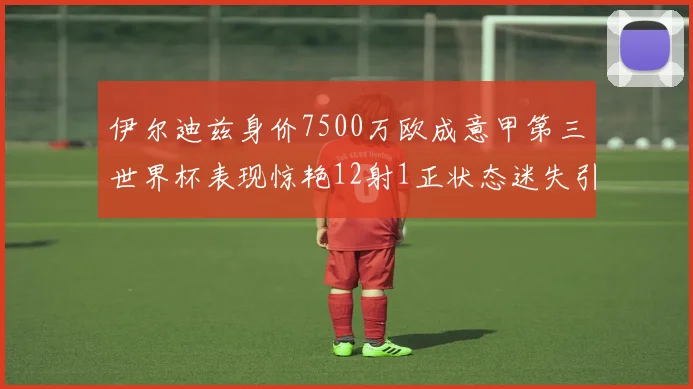 伊尔迪兹身价7500万欧成意甲第三世界杯表现惊艳12射1正状态迷失引发关注