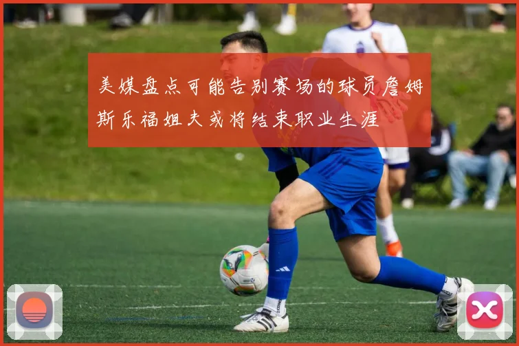 美媒盘点可能告别赛场的球员詹姆斯乐福姐夫或将结束职业生涯