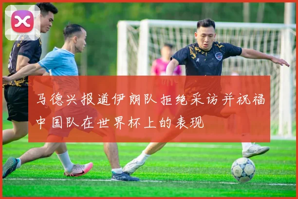 马德兴报道伊朗队拒绝采访并祝福中国队在世界杯上的表现