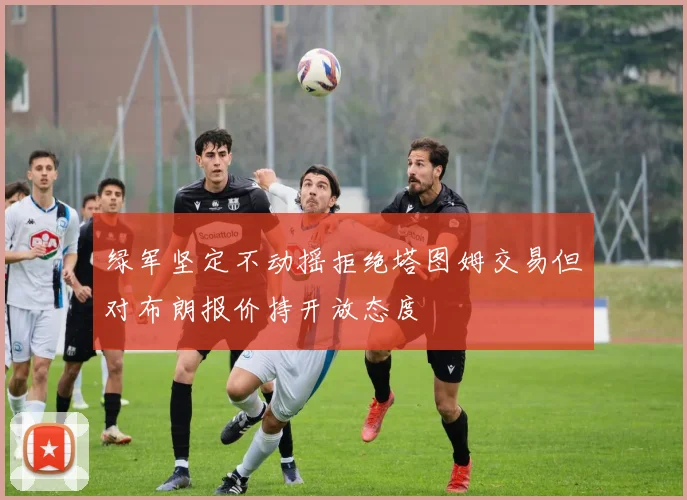 绿军坚定不动摇拒绝塔图姆交易但对布朗报价持开放态度