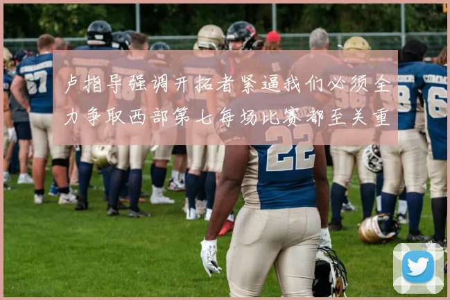 卢指导强调开拓者紧逼我们必须全力争取西部第七每场比赛都至关重要