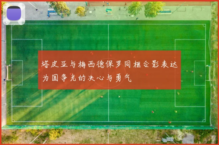 塔皮亚与梅西德保罗同框合影表达为国争光的决心与勇气
