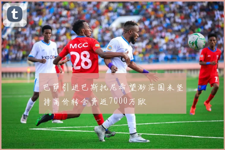 巴萨引进巴斯托尼希望渺茫国米坚持高价转会费近7000万欧