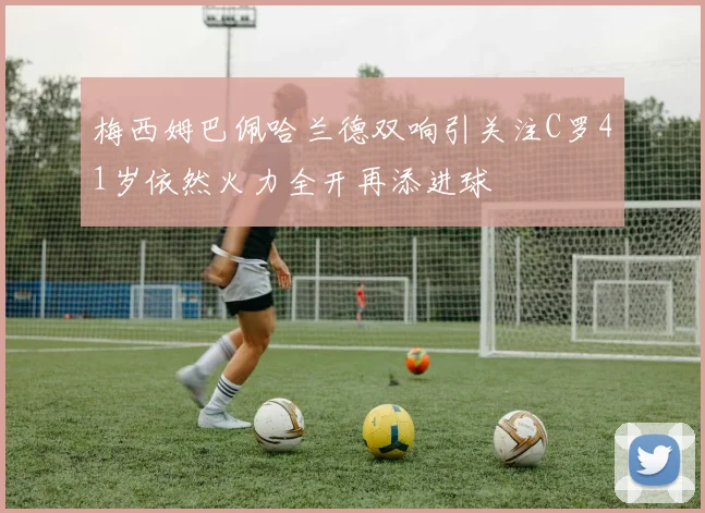 梅西姆巴佩哈兰德双响引关注C罗41岁依然火力全开再添进球