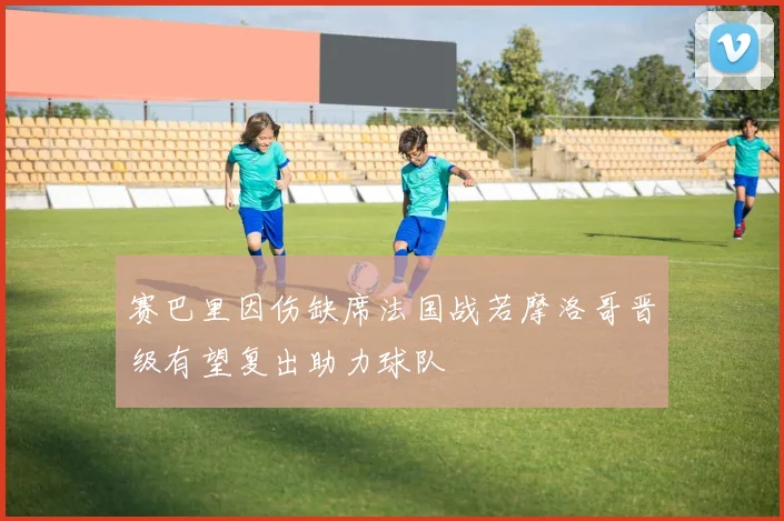 赛巴里因伤缺席法国战若摩洛哥晋级有望复出助力球队
