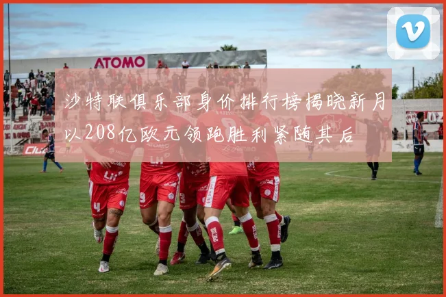 沙特联俱乐部身价排行榜揭晓新月以208亿欧元领跑胜利紧随其后