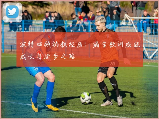 波特回顾执教经历：痛苦教训成就成长与进步之路