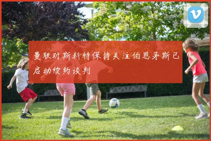 曼联对斯科特保持关注伯恩茅斯已启动续约谈判