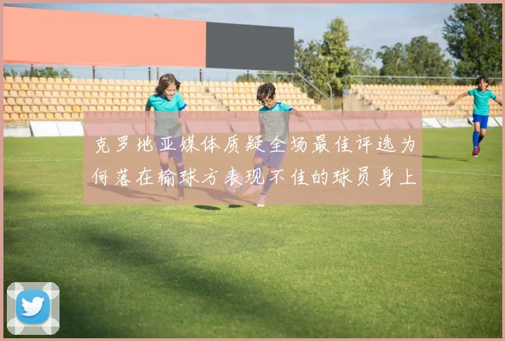 克罗地亚媒体质疑全场最佳评选为何落在输球方表现不佳的球员身上