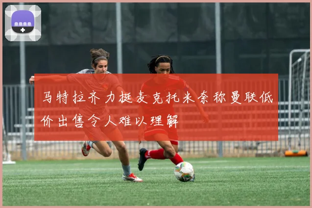 马特拉齐力挺麦克托米奈称曼联低价出售令人难以理解