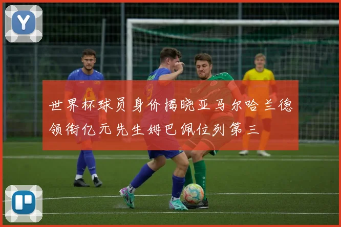 世界杯球员身价揭晓亚马尔哈兰德领衔亿元先生姆巴佩位列第三