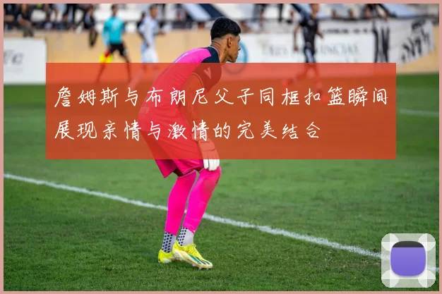 詹姆斯与布朗尼父子同框扣篮瞬间展现亲情与激情的完美结合