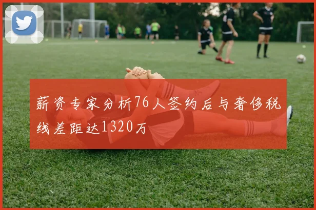 薪资专家分析76人签约后与奢侈税线差距达1320万