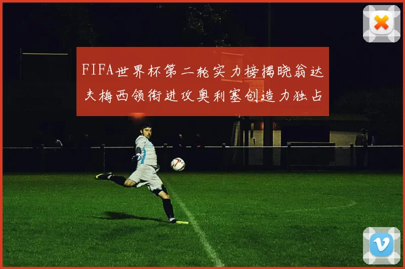 FIFA世界杯第二轮实力榜揭晓翁达夫梅西领衔进攻奥利塞创造力独占鳌头