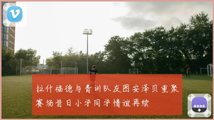 拉什福德与青训队友图安泽贝重聚赛场昔日小学同学情谊再续